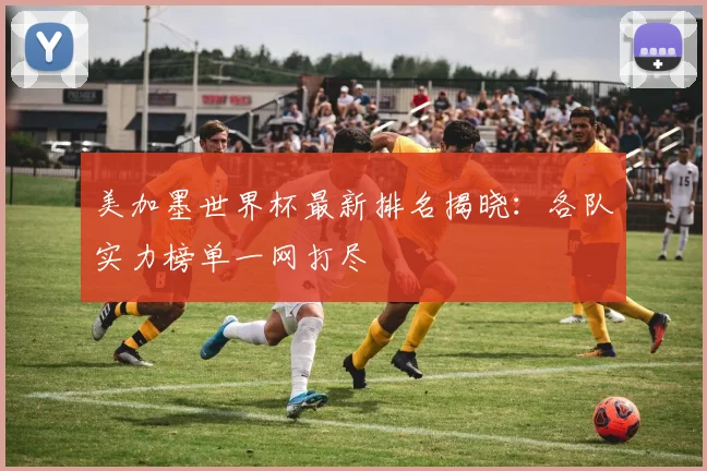 美加墨世界杯最新排名揭晓：各队实力榜单一网打尽